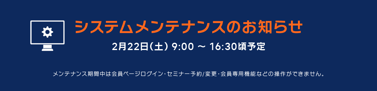 システムメンテナンスのおしらせ　2月22日（土）9:00～16:30頃予定　メンテナンス期間中は会員ページログイン・セミナー予約／変更・会員専用機能などの操作ができません。